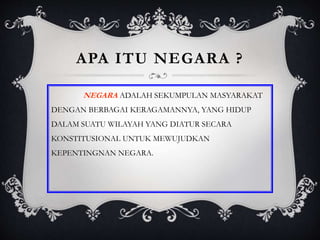 APA ITU NEGARA ?
NEGARA ADALAH SEKUMPULAN MASYARAKAT
DENGAN BERBAGAI KERAGAMANNYA, YANG HIDUP
DALAM SUATU WILAYAH YANG DIATUR SECARA
KONSTITUSIONAL UNTUK MEWUJUDKAN
KEPENTINGNAN NEGARA.
 
