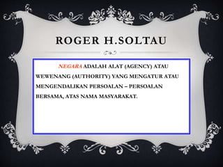 ROGER H.SOLTAU
NEGARA ADALAH ALAT (AGENCY) ATAU
WEWENANG (AUTHORITY) YANG MENGATUR ATAU
MENGENDALIKAN PERSOALAN – PERSOALAN
BERSAMA, ATAS NAMA MASYARAKAT.
 