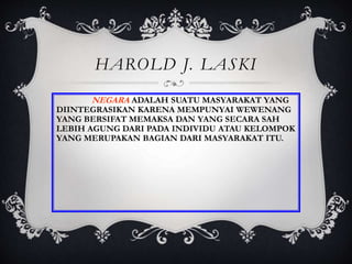 HAROLD J. LASKI
NEGARA ADALAH SUATU MASYARAKAT YANG
DIINTEGRASIKAN KARENA MEMPUNYAI WEWENANG
YANG BERSIFAT MEMAKSA DAN YANG SECARA SAH
LEBIH AGUNG DARI PADA INDIVIDU ATAU KELOMPOK
YANG MERUPAKAN BAGIAN DARI MASYARAKAT ITU.
 