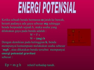 ENERGI POTENSIAL Ketika sebuah benda bermassa  m  jatuh ke bawah, berarti padanya ada gaya sebesar  mg  sehingga benda berpindah sejauh h, maka usaha yang dilakukan gaya pada benda adalah : W = F s W =  (mg) h Dengan demikian pada ketinggian  h , benda mempunyai kemampuan melakukan usaha sebesar ` mgh` , atau dikatakan benda tersebut  mempunyai  energi potensial gravitasi sebesar : Ep = m g h  relatif terhadap tanah. mg h 