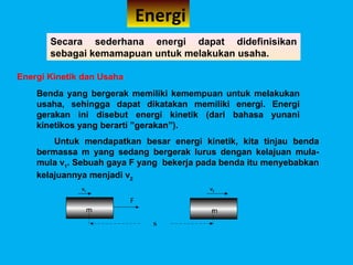 Energi
       Secara sederhana energi dapat didefinisikan
       sebagai kemamapuan untuk melakukan usaha.

Energi Kinetik dan Usaha
    Benda yang bergerak memiliki kemempuan untuk melakukan
    usaha, sehingga dapat dikatakan memiliki energi. Energi
    gerakan ini disebut energi kinetik (dari bahasa yunani
    kinetikos yang berarti ”gerakan”).
        Untuk mendapatkan besar energi kinetik, kita tinjau benda
    bermassa m yang sedang bergerak lurus dengan kelajuan mula-
    mula v1. Sebuah gaya F yang bekerja pada benda itu menyebabkan
    kelajuannya menjadi v2
              v1                          v2

                           F
                   m                      m
                                 S
 