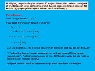 Mobil yang bergerak dengan kelajuan 60 km/jam di rem, dan berhenti pada jarak
20 m. Berapakah jarak berhentinya mobil itu, jika bergerak dengan kelajuan 120
km/jam? (gaya pengereman pada sebuah mobil relatif tetap.)


Penyelesaian:
Direm hingga berhenti
Gaya gesek berlawanan dengan arah gerak:




Dari soal diketahui, s=20 m ketika pengereman dilakukan saat laju benda 60 km/jam

“s” sebanding dengan kuadrat kecepatannya, sehingga dapat dihitung dengan
mudah besar “s “ketika kecepatan saat direm = 120 km/jam, yaitu jika laju mobil ua
kalinya maka s menjadi 4 kalinya
Jadi jarak berhenti mobil 80 meterketika laju mobil saat direm 120 km/jam
 