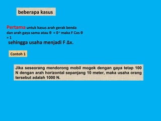 beberapa kasus

Pertama untuk kasus arah gerak benda
dan arah gaya sama atau θ = 0 o maka F Cos θ
=1
sehingga usaha menjadi F Δx.

  Contoh 1


     Jika seseorang mendorong mobil mogok dengan gaya tetap 100
     N dengan arah horizontal sepanjang 10 meter, maka usaha orang
     tersebut adalah 1000 N.
 