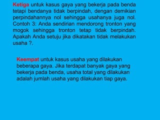 Ketiga untuk kasus gaya yang bekerja pada benda
tetapi bendanya tidak berpindah, dengan demikian
perpindahannya nol sehingga usahanya juga nol.
Contoh 3: Anda sendirian mendorong tronton yang
mogok sehingga tronton tetap tidak berpindah.
Apakah Anda setuju jika dikatakan tidak melakukan
usaha ?.


 Keempat untuk kasus usaha yang dilakukan
 beberapa gaya. Jika terdapat banyak gaya yang
 bekerja pada benda, usaha total yang dilakukan
 adalah jumlah usaha yang dilakukan tiap gaya.
 