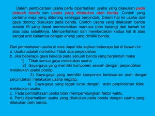 Dalam pembicaraan usaha perlu diperhatikan usaha yang dilakukan pada
 sebuah benda dan usaha yang dilakukan oleh benda. Contoh yang
 pertama meja yang didorong sehingga berpindah. Dalam hal ini usaha dari
 gaya dorong dilakukan pada benda. Contoh usaha yang dilakukan benda
 adalah lift yang dapat memindahkan manusia (dan barang) dari bawah ke
 atas atau sebaliknya. Memperhatikan dan membedakan kedua hal di atas
 sangat erat kaitannya dengan energi yang dimiliki benda.

Dari pembahasan usaha di atas dapat kita sajikan beberapa hal di bawah ini :
a. Usaha adalah nol ketika Tidak ada perpindahan
b. Jika beberapa gaya bekerja pada sebuah benda yang berpindah maka
       1) Tidak semua gaya melakukan usaha
        2) Gaya-gaya yang memiliki komponen searah dengan perpindahan
melakukan usaha positip,
            3) Gaya-gaya yang memiliki komponen berlawanan arah dengan
perpindahan melakukan usaha negatip,
           4) Gaya-gaya yang tegak lurus dengan arah perpindahan tidak
melakukan usaha.
c. Pada pembahasan usaha tidak memperhitungkan faktor waktu.
d. Perlu diperhatikan usaha yang dilakukan pada benda dengan usaha yang
dilakukan oleh benda.
 