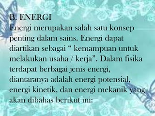 B. ENERGI
Energi merupakan salah satu konsep
penting dalam sains. Energi dapat
diartikan sebagai “ kemampuan untuk
melakukan usaha / kerja”. Dalam fisika
terdapat berbagai jenis energi,
diantaranya adalah energi potensial,
energi kinetik, dan energi mekanik yang
akan dibahas berikut ini:

 