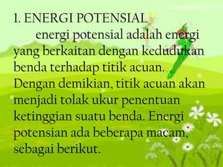 1. ENERGI POTENSIAL
energi potensial adalah energi
yang berkaitan dengan kedudukan
benda terhadap titik acuan.
Dengan demikian, titik acuan akan
menjadi tolak ukur penentuan
ketinggian suatu benda. Energi
potensian ada beberapa macam,
sebagai berikut.

 
