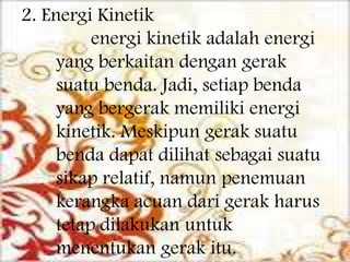 2. Energi Kinetik
energi kinetik adalah energi
yang berkaitan dengan gerak
suatu benda. Jadi, setiap benda
yang bergerak memiliki energi
kinetik. Meskipun gerak suatu
benda dapat dilihat sebagai suatu
sikap relatif, namun penemuan
kerangka acuan dari gerak harus
tetap dilakukan untuk
menentukan gerak itu.

 