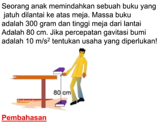 Seorang anak memindahkan sebuah buku yang
jatuh dilantai ke atas meja. Massa buku
adalah 300 gram dan tinggi meja dari lantai
Adalah 80 cm. Jika percepatan gavitasi bumi
adalah 10 m/s2 tentukan usaha yang diperlukan!

Pembahasan

 
