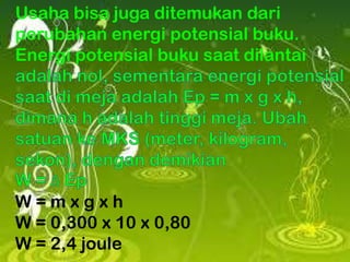 Usaha bisa juga ditemukan dari
perubahan energi potensial buku.
Energi potensial buku saat dilantai

W=mxgxh
W = 0,300 x 10 x 0,80
W = 2,4 joule

 