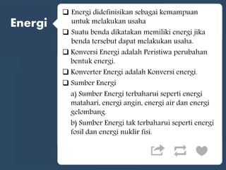Energi
 Energi didefinisikan sebagai kemampuan
untuk melakukan usaha
 Suatu benda dikatakan memiliki energi jika
benda tersebut dapat melakukan usaha.
 Konversi Energi adalah Peristiwa perubahan
bentuk energi.
 Konverter Energi adalah Konversi energi.
 Sumber Energi
a) Sumber Energi terbaharui seperti energi
matahari, energi angin, energi air dan energi
gelombang.
b) Sumber Energi tak terbaharui seperti energi
fosil dan energi nuklir fisi.
 