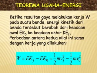 TEOREMA USAHA-ENERGI
Ketika resultan gaya melakukan kerja W
pada suatu benda, energi kinetik dari
benda tersebut berubah dari keadaan
awal EK0 ke keadaan akhir KEf,
Perbedaan antara kedua nilai ini sama
dengan kerja yang dilakukan:
2
0
2
0
2
1
2
1
mv
mv
EK
EK
W f
f 



 