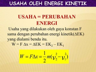 USAHA = PERUBAHAN
ENERGI
Usaha yang dilakukan oleh gaya konstan F
sama dengan perubahan energi kinetik(∆EK)
yang dialami benda itu.
W = F ∆x = ∆EK = EK2 – EK1
)
(
2
1 2
1
2
2 v
v
m
x
F
W 



USAHA OLEH ENERGI KINETIK
 