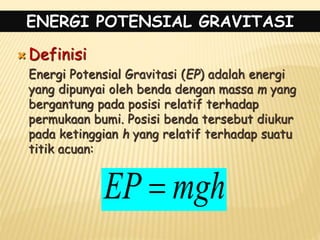 ENERGI POTENSIAL GRAVITASI
 Definisi
Energi Potensial Gravitasi (EP) adalah energi
yang dipunyai oleh benda dengan massa m yang
bergantung pada posisi relatif terhadap
permukaan bumi. Posisi benda tersebut diukur
pada ketinggian h yang relatif terhadap suatu
titik acuan:
mgh
EP 
 