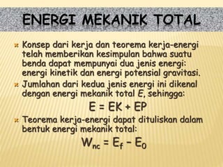  Konsep dari kerja dan teorema kerja-energi
telah memberikan kesimpulan bahwa suatu
benda dapat mempunyai dua jenis energi:
energi kinetik dan energi potensial gravitasi.
 Jumlahan dari kedua jenis energi ini dikenal
dengan energi mekanik total E, sehingga:
E = EK + EP
 Teorema kerja-energi dapat dituliskan dalam
bentuk energi mekanik total:
Wnc = Ef – E0
ENERGI MEKANIK TOTAL
 