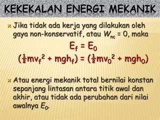  Jika tidak ada kerja yang dilakukan oleh
gaya non-konservatif, atau Wnc = 0, maka
Ef = E0
(½mvf
2 + mghf) = (½mv0
2 + mgh0)
 Atau energi mekanik total bernilai konstan
sepanjang lintasan antara titik awal dan
akhir, atau tidak ada perubahan dari nilai
awalnya E0.
KEKEKALAN ENERGI MEKANIK
 