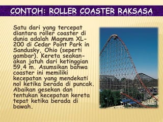 CONTOH: ROLLER COASTER RAKSASA
Satu dari yang tercepat
diantara roller coaster di
dunia adalah Magnum XL-
200 di Cedar Point Park in
Sandusky, Ohio (seperti
gambar). Kereta seakan-
akan jatuh dari ketinggian
59,4 m. Asumsikan bahwa
coaster ini memiliki
kecepatan yang mendekati
nol ketika berada di puncak.
Abaikan gesekan dan
tentukan kecepatan kereta
tepat ketika berada di
bawah.
 