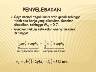 PENYELESAIAN
 Gaya normal tegak lurus arah gerak sehingga
tidak ada kerja yang dilakukan. Gesekan
diabaikan, sehingga Wnc = 0 J.
 Gunakan hukum kekekalan energi mekanik,
sehingga:

 

 


 

 

awal
mekanik
energi
0
2
0
akhir
mekanik
energi
2
2
1
2
1
mgh
mv
mgh
mv f
f 


    m/s
1
,
34
2 0
2
0 


 h
h
g
v
v f
f
 