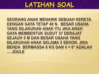 SEORANG ANAK MENARIK SEBUAH KERETA
DENGAN GAYA TETAP 40 N. BESAR USAHA
YANG DILAKUKAN ANAK ITU JIKA ARAH
GAYA MEMBENTUK SUDUT 37 DERAJAT
SEJAUH 5 M DAN BESAR USAHA YANG
DILAKUKAN ANAK SELAMA 5 SEKON. JIKA
BENDA BERMASSA 8 KG DAN  = 0 ADALAH
… JOULE
LATIHAN SOAL
 