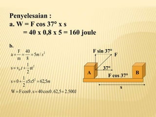Penyelesaian :
a. W = F cos 37 x s
= 40 x 0,8 x 5 = 160 joule
b.
2.500J
62,5
.
0
cos
40
s
.
θ
cos
F
W
5
,
62
5
5
2
1
0
s
at
2
1
.
v
s
/
5
8
40
m
F
a
2
2
0
2











m
x
x
t
s
m
A
F
F cos 37
37
F sin 37
B
s
 