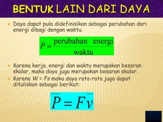 BENTUK LAIN DARI DAYA
 Daya dapat pula didefinisikan sebagai perubahan dari
energi dibagi dengan waktu.
 Karena kerja, energi dan waktu merupakan besaran
skalar, maka daya juga merupakan besaran skalar.
 Karena W = Fs maka daya rata-rata juga dapat
dituliskan sebagai berikut:
waktu
energi
perubahan

P
v
F
P 
 
