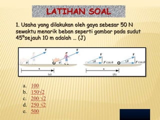 LATIHAN SOAL
1. Usaha yang dilakukan oleh gaya sebesar 50 N
sewaktu menarik beban seperti gambar pada sudut
45ºsejauh 10 m adalah … (J)
a. 100
b. 150√2
c. 200 √2
d. 250 √2
e. 500
 