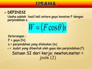  DEFINISI
Usaha adalah hasil kali antara gaya konstan F dengan
perpindahan s.
Keterangan :
F = gaya (N)
s = perpindahan yang dilakukan (m)
 = sudut yang dibentuk oleh gaya dan perpindahan.(0)
Satuan SI dari kerja: newton.meter =
joule (J)
 s
F
W 
cos

 