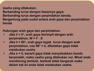 Usaha yang dilakukan:
Berbanding lurus dengan besarnya gaya;
Berbanding lurus dengan perpindahan benda;
Bergantung pada sudut antara arah gaya dan perpindahan
benda
Hubungan arah gaya dan perpindahan:
Jika  = 0, arah gaya berimpit dengan arah
perpindahan, W = F . S
Jika  = 90, arah gaya tegak lurus dengan arah
perpindahan, cos 90 = 0, dikatakan gaya tidak
melakukan usaha
Jika s = 0, berarti gaya tidak menyebabkan benda
berpindah, maka usaha yang dilakukan nol. Misal anda
mendorong tembok, tembok tidak bergerak maka
dalam hal ini anda tidak melakukan usaha.
 