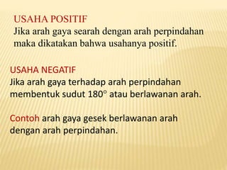 USAHA POSITIF
Jika arah gaya searah dengan arah perpindahan
maka dikatakan bahwa usahanya positif.
USAHA NEGATIF
Jika arah gaya terhadap arah perpindahan
membentuk sudut 180 atau berlawanan arah.
Contoh arah gaya gesek berlawanan arah
dengan arah perpindahan.
 