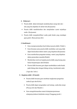 2. Elaborasi :
• Peserta didik dalam kelompok mendiskusikan energi dari alat –
alat yang kita dapatkan di sekitar kita.(Kerjasama)
• Peserta didik mendiskusikan dan menjelaskan syarat terjadinya
usaha (Kerjasama)
• Peserta didik mengidentifikasi usaha pada benda yang mendapat
gaya gerak (Rasa percaya diri)
3. Konfirmasi :
 Guru mempresentasikan hasil diskusi peserta didik ( Peduli ).
 Guru bersama-sama peserta didik membahas soal yang tidak
dapat diselesaikan dalam materi yang diajarkan.(Kerjasama)
 Guru memberikan penguatan tentang materi yang diajarkan
dalam pemecahan masalah.(Peduli)
 Memberikan motivasi kepada peserta didik yang kurang atau
belum berpartisipasi aktif.(Peduli)
 Peserta didik bersama guru dapat membedakan usaha benda
pada bidang datar dengan bidang miring /membentuk sudut
( logis dan kritis )
C. Kegiatan akhir (10 menit)
• Peserta didik bersama guru membuat rangkuman pengertian
usaha.(Logis dan Kritis).
• Peserta didik dapat mengerjakan soal tentang usaha dan energi
(Percaya diri dan Mandiri )
• Guru menginformasikan materi kelanjutan/pertemuan
selanjutnya,hukum kekekalan energi (Tanggung jawab )
 