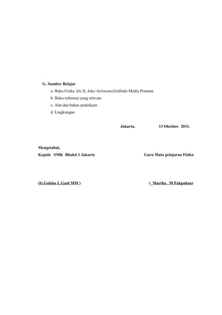 G. Sumber Belajar
a. Buku Fisika kls X, Joko Arisworo,Grafindo Media Pratama
b. Buku referensi yang relevan
c. Alat dan bahan praktikum
d. Lingkungan
Mengetahui,
Kepala SMK Bhakti 1 Jakarta
(Ir.Goklas L.Gaol MM )
Jakarta, 13 Oktober 2011.
Guru Mata pelajaran Fisika
(_Martha . M Pakpahan)
 
