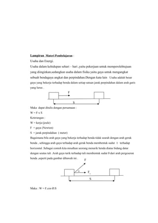 Lampiran Materi Pembelajaran :
Usaha dan Energi.
Usaha dalam kehidupan sehari – hari ,yaitu pekerjaan untuk memperolehtujuan
yang diinginkan,sedangkan usaha dalam fisika yaitu gaya untuk mengangkat
sebuah bendagaya angkat dan perpindahan.Dengan kata lain Usaha adalah besar
gaya yang bekerja terhadap benda dalam setiap satuan jarak perpindahan dalam arah garis
yang lurus .
Maka dapat ditulis dengan persamaan :
W = F x S
Keterangan :
W = kerja (joule)
F = gaya (Newton)
S = jarak perpindahan ( meter)
Bagaimana bila arah gaya yang bekerja terhadap benda tidak searah dengan arah gerak
benda , sehingga arah gaya terhadap arah gerak benda membentuk sudut θ terhadap
horizontal .Sebagai contoh kita misalkan seorang menarik benda diatas bidang datar
dengan seutas tali .Arah gaya tarik terhadap tali membentuk sudut θ dari arah pergeseran
benda ,seperti pada gambar dibawah ini .
Maka : W = F.cos Ø.S
F
S
Fx
θ
S
F
 