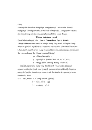 Energi
Suatu system dikatakan mempunyai energy ( tenaga ) bila system tersebut
mempunyai kemampuan untuk melakukan usaha ( kerja ).Energi dapat berubah
dari bentuk yang satu kebentuk yang lainnya.Hal ini sesuai dengan
Hukum Kekekalan energi.
Energi ada dua bagian yaitu : Energi Potensial dan Energi Kinetik.
Energi Potensial dapat diartikan sebagai energi yang masih tersimpan.Energi
Potensial gravitasi dapat dimiliki oleh suatu benda karena kedudukan benda atau
keberadaan benda.Besarnya energi potensial dapat dinyatakan dengan persamaan :
Ep = m.g.h ,dimana Ep = Energi potensial ( joule )
m = Massa benda ( kg )
g = percepatan gravitasi bumi = 9,8 – 10 ( m/s2
)
h = tinggi benda terhadap bidang acuan ( m )
Energi Kinetik yaitu energi yang dimiliki oleh benda karena pengaruh
geraknya,jadi setiap benda yang bergerak mempunyai energi kinetik.Besarnya
energy berbanding lurus dengan massa benda dan kuadrat kecepatannya,secara
matematika ditulis :
Ek = mv2
,dimana Ek = Energi kinetik ( joule )
m = massa benda ( kg )
v = kecepatan ( m/s )
 