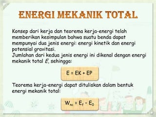 Konsep dari kerja dan teorema kerja-energi telah 
memberikan kesimpulan bahwa suatu benda dapat 
mempunyai dua jenis energi: energi kinetik dan energi 
potensial gravitasi. 
Jumlahan dari kedua jenis energi ini dikenal dengan energi 
mekanik total E, sehingga: 
E = EK + EP 
Teorema kerja-energi dapat dituliskan dalam bentuk 
energi mekanik total: 
Wnc = Ef – E0 
 