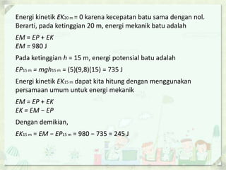 Energi kinetik EK20 m = 0 karena kecepatan batu sama dengan nol. 
Berarti, pada ketinggian 20 m, energi mekanik batu adalah 
EM = EP + EK 
EM = 980 J 
Pada ketinggian h = 15 m, energi potensial batu adalah 
EP15 m = mgh15 m = (5)(9,8)(15) = 735 J 
Energi kinetik EK15 m dapat kita hitung dengan menggunakan 
persamaan umum untuk energi mekanik 
EM = EP + EK 
EK = EM − EP 
Dengan demikian, 
EK15 m = EM − EP15 m = 980 − 735 = 245 J 
 