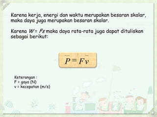 Karena kerja, energi dan waktu merupakan besaran skalar, 
maka daya juga merupakan besaran skalar. 
Karena W = Fs maka daya rata-rata juga dapat dituliskan 
sebagai berikut: 
v F P  
Keterangan : 
F = gaya (N) 
v = kecepatan (m/s) 
 