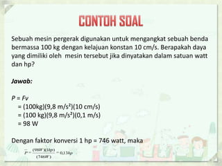 Sebuah mesin pergerak digunakan untuk mengangkat sebuah benda 
bermassa 100 kg dengan kelajuan konstan 10 cm/s. Berapakah daya 
yang dimiliki oleh mesin tersebut jika dinyatakan dalam satuan watt 
dan hp? 
Jawab: 
P = Fv 
= (100kg)(9,8 m/s²)(10 cm/s) 
= (100 kg)(9,8 m/s²)(0,1 m/s) 
= 98 W 
Dengan faktor konversi 1 hp = 746 watt, maka 
(98 )(1 ) 
  
P 0,13 
hp 
W hp 
W 
(746 ) 
 
