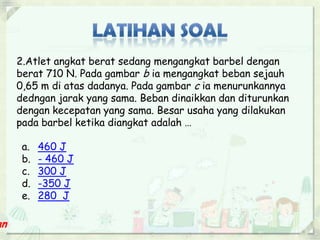 2.Atlet angkat berat sedang mengangkat barbel dengan 
berat 710 N. Pada gambar b ia mengangkat beban sejauh 
0,65 m di atas dadanya. Pada gambar c ia menurunkannya 
dedngan jarak yang sama. Beban dinaikkan dan diturunkan 
dengan kecepatan yang sama. Besar usaha yang dilakukan 
pada barbel ketika diangkat adalah … 
a. 460 J 
b. - 460 J 
c. 300 J 
d. -350 J 
e. 280 J 
 