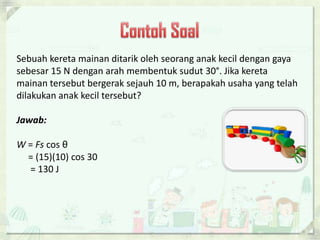 Sebuah kereta mainan ditarik oleh seorang anak kecil dengan gaya 
sebesar 15 N dengan arah membentuk sudut 30°. Jika kereta 
mainan tersebut bergerak sejauh 10 m, berapakah usaha yang telah 
dilakukan anak kecil tersebut? 
Jawab: 
W = Fs cos θ 
= (15)(10) cos 30° 
= 130 J 
 