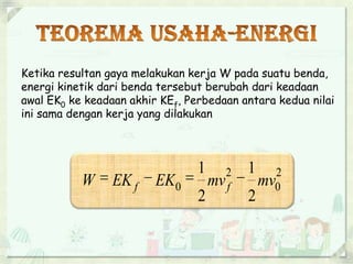 Ketika resultan gaya melakukan kerja W pada suatu benda, 
energi kinetik dari benda tersebut berubah dari keadaan 
awal EK0 ke keadaan akhir KEf, Perbedaan antara kedua nilai 
ini sama dengan kerja yang dilakukan 
2 
0 
2 
1 
1 
W  EK f  EK  mv f  mv 
0 2 
2 
 