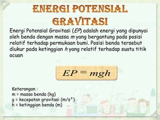Energi Potensial Gravitasi (EP) adalah energi yang dipunyai 
oleh benda dengan massa m yang bergantung pada posisi 
relatif terhadap permukaan bumi. Posisi benda tersebut 
diukur pada ketinggian h yang relatif terhadap suatu titik 
acuan 
EP  mgh 
Keterangan : 
m = massa benda (kg) 
g = kecepatan gravitasi (m/s²) 
h = ketinggian benda (m) 
 