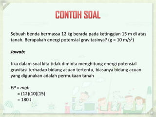 Sebuah benda bermassa 12 kg berada pada ketinggian 15 m di atas 
tanah. Berapakah energi potensial gravitasinya? (g = 10 m/s²) 
Jawab: 
Jika dalam soal kita tidak diminta menghitung energi potensial 
gravitasi terhadap bidang acuan tertentu, biasanya bidang acuan 
yang digunakan adalah permukaan tanah 
EP = mgh 
= (12)(10)(15) 
= 180 J 
 