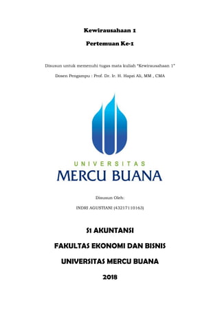 Kewirausahaan 1
Pertemuan Ke-1
Disusun untuk memenuhi tugas mata kuliah “Kewirausahaan 1”
Dosen Pengampu : Prof. Dr. Ir. H. Hapzi Ali, MM , CMA
Disusun Oleh:
INDRI AGUSTIANI (43217110163)
S1 AKUNTANSI
FAKULTAS EKONOMI DAN BISNIS
UNIVERSITAS MERCU BUANA
2018
 