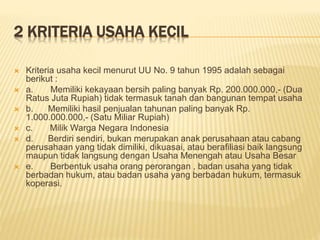 2 KRITERIA USAHA KECIL
 Kriteria usaha kecil menurut UU No. 9 tahun 1995 adalah sebagai
berikut :
 a. Memiliki kekayaan bersih paling banyak Rp. 200.000.000,- (Dua
Ratus Juta Rupiah) tidak termasuk tanah dan bangunan tempat usaha
 b. Memiliki hasil penjualan tahunan paling banyak Rp.
1.000.000.000,- (Satu Miliar Rupiah)
 c. Milik Warga Negara Indonesia
 d. Berdiri sendiri, bukan merupakan anak perusahaan atau cabang
perusahaan yang tidak dimiliki, dikuasai, atau berafiliasi baik langsung
maupun tidak langsung dengan Usaha Menengah atau Usaha Besar
 e. Berbentuk usaha orang perorangan , badan usaha yang tidak
berbadan hukum, atau badan usaha yang berbadan hukum, termasuk
koperasi.
 