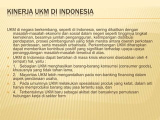 KINERJA UKM DI INDONESIA
UKM di negara berkembang, seperti di Indonesia, sering dikaitkan dengan
masalah-masalah ekonomi dan sosial dalam negeri seperti tingginya tingkat
kemiskinan, besarnya jumlah pengangguran, ketimpangan distribusi
pendapatan, proses pembangunan yang tidak merata antara daerah perkotaan
dan perdesaan, serta masalah urbanisasi. Perkembangan UKM diharapkan
dapat memberikan kontribusi positif yang signifikan terhadap upaya-upaya
penanggulangan masalah-masalah tersebut di atas.
 UKM di Indonesia dapat bertahan di masa krisis ekonomi disebabkan oleh 4
(empat) hal, yaitu :
 1. Sebagian UKM menghasilkan barang-barang konsumsi (consumer goods),
khususnya yang tidak tahan lama,
 2. Mayoritas UKM lebih mengandalkan pada non-banking financing dalam
aspek pendanaan usaha,
 3. Pada umumnya UKM melakukan spesialisasi produk yang ketat, dalam arti
hanya memproduksi barang atau jasa tertentu saja, dan
 4. Terbentuknya UKM baru sebagai akibat dari banyaknya pemutusan
hubungan kerja di sektor form
 