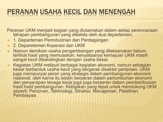 PERANAN USAHA KECIL DAN MENENGAH
Peranan UKM menjadi bagian yang diutamakan dalam setiap perencanaan
tahapan pembangunan yang dikelola oleh dua departemen:
 1. Departeman Perindustrian dan Perdagangan
 2. Deparetemen Koperasi dan UKM
 Namun demikian usaha pengembangan yang dilaksanakan belum,
terlihat hasil yang memuaskan, kenyataanya kemajuan UKM masih
sangat kecil dibandingkan dengan usaha besar.
 Kegiatan UKM meliputi berbagai kegiatan ekonomi, namun sebagian
besar berbentuk usaha kecil yang bergerak disektor pertanian. UKM
juga mempunyai peran yang strategis dalam pembangunan ekonomi
nasional, oleh karna itu selain berperan dalam pertumbuhan ekonomi
dan penyerapan tenaga kerja juga juga berperan dalam pendistribusian
hasil hasil pembangunan. Kebijakan yang tepat untuk mendukung UKM
seperti: Perizinan, Tekhnologi, Struktur, Manajeman, Pelatihan,
Pembiayaa
 