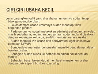 CIRI-CIRI USAHA KECIL
Jenis barang/komoditi yang diusahakan umumnya sudah tetap
tidak gampang berubah;
 · Lokasi/tempat usaha umumnya sudah menetap tidak
berpindah-pindah;
 · Pada umumnya sudah melakukan administrasi keuangan walau
masih sederhana, keuangan perusahaan sudah mulai dipisahkan
dengan keuangan keluarga, sudah membuat neraca usaha;
 · Sudah memiliki izin usaha dan persyaratan legalitas lainnya
termasuk NPWP;
 · Sumberdaya manusia (pengusaha) memiliki pengalaman dalam
berwira usaha;
 · Sebagian sudah akses ke perbankan dalam hal keperluan
modal;
 · Sebagian besar belum dapat membuat manajemen usaha
dengan baik seperti business planning.
 