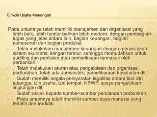 Ciri-ciri Usaha Menengah
Pada umumnya telah memiliki manajemen dan organisasi yang
lebih baik, lebih teratur bahkan lebih modern, dengan pembagian
tugas yang jelas antara lain, bagian keuangan, bagian
pemasaran dan bagian produksi;
 · Telah melakukan manajemen keuangan dengan menerapkan
sistem akuntansi dengan teratur, sehingga memudahkan untuk
auditing dan penilaian atau pemeriksaan termasuk oleh
perbankan;
 · Telah melakukan aturan atau pengelolaan dan organisasi
perburuhan, telah ada Jamsostek, pemeliharaan kesehatan dll;
 · Sudah memiliki segala persyaratan legalitas antara lain izin
tetangga, izin usaha, izin tempat, NPWP, upaya pengelolaan
lingkungan dll;
 · Sudah akses kepada sumber-sumber pendanaan perbankan;
 · Pada umumnya telah memiliki sumber daya manusia yang
terlatih dan terdidik.
 