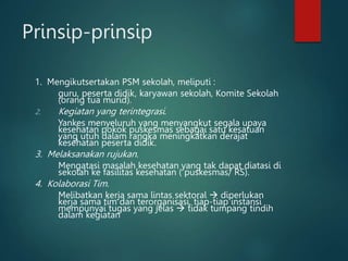 Prinsip-prinsip
1. Mengikutsertakan PSM sekolah, meliputi :
guru, peserta didik, karyawan sekolah, Komite Sekolah
(orang tua murid).
2. Kegiatan yang terintegrasi.
Yankes menyeluruh yang menyangkut segala upaya
kesehatan pokok puskesmas sebagai satu kesatuan
yang utuh dalam rangka meningkatkan derajat
kesehatan peserta didik.
3. Melaksanakan rujukan.
Mengatasi masalah kesehatan yang tak dapat diatasi di
sekolah ke fasilitas kesehatan ( puskesmas/ RS).
4. Kolaborasi Tim.
Melibatkan kerja sama lintas sektoral  diperlukan
kerja sama tim dan terorganisasi, tiap-tiap instansi
mempunyai tugas yang jelas  tidak tumpang tindih
dalam kegiatan
 