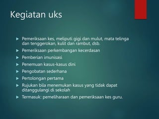 Kegiatan uks
 Pemeriksaan kes, meliputi gigi dan mulut, mata telinga
dan tenggerokan, kulit dan rambut, dsb.
 Pemeriksaan perkembangan kecerdasan
 Pemberian imunisasi
 Penemuan kasus-kasus dini
 Pengobatan sederhana
 Pertolongan pertama
 Rujukan bila menemukan kasus yang tidak dapat
ditanggulangi di sekolah
 Termasuk: pemeliharaan dan pemeriksaan kes guru.
 
